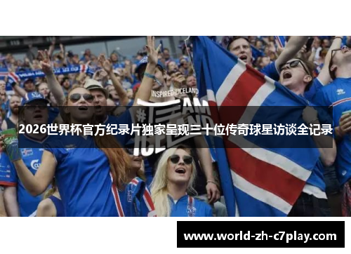 2026世界杯官方纪录片独家呈现三十位传奇球星访谈全记录