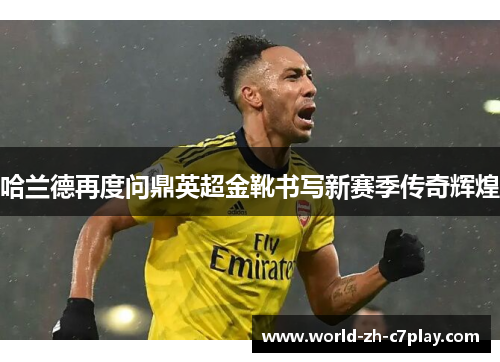 哈兰德再度问鼎英超金靴书写新赛季传奇辉煌 哈兰德再度问鼎英超金靴书写新赛季传奇辉煌