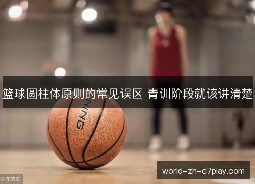 篮球圆柱体原则的常见误区 青训阶段就该讲清楚 篮球圆柱体原则的常见误区 青训阶段就该讲清楚